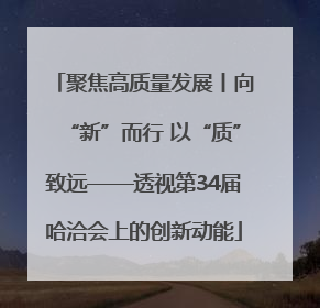 聚焦高质量发展丨向“新”而行 以“质”致远——透视第34届哈洽会上的创新动能