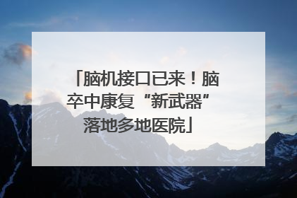 脑机接口已来！脑卒中康复“新武器”落地多地医院