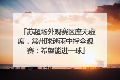 苏超场外观赛区座无虚席，常州球迷雨中撑伞观赛：希望能进一球