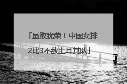 虽败犹荣！中国女排2比3不敌土耳其队
