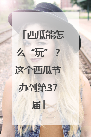 西瓜能怎么“玩”？这个西瓜节办到第37届