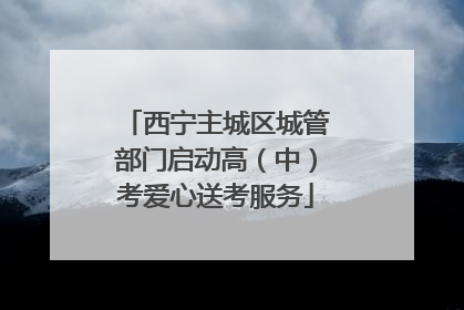西宁主城区城管部门启动高（中）考爱心送考服务