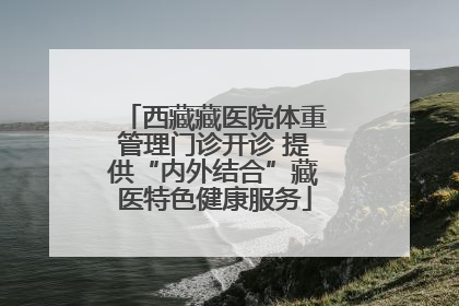 西藏藏医院体重管理门诊开诊 提供“内外结合”藏医特色健康服务
