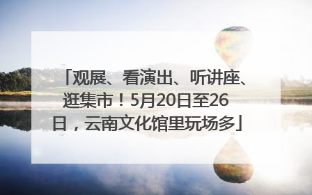 观展、看演出、听讲座、逛集市！5月20日至26日，云南文化馆里玩场多