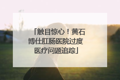 触目惊心！黄石博仕肛肠医院过度医疗问题追踪