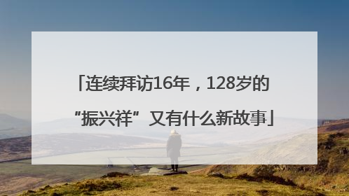 连续拜访16年，128岁的“振兴祥”又有什么新故事