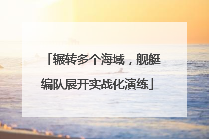辗转多个海域，舰艇编队展开实战化演练