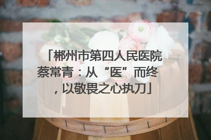 郴州市第四人民医院蔡常青：从“医”而终，以敬畏之心执刀