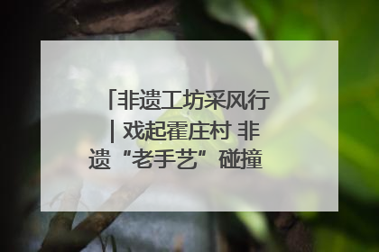 非遗工坊采风行｜戏起霍庄村 非遗“老手艺”碰撞消费“新活力”