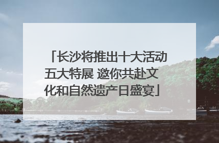 长沙将推出十大活动五大特展 邀你共赴文化和自然遗产日盛宴