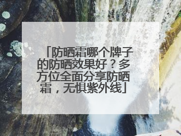 防晒霜哪个牌子的防晒效果好？多方位全面分享防晒霜，无惧紫外线
