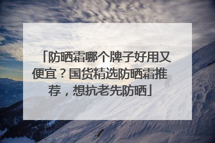 防晒霜哪个牌子好用又便宜？国货精选防晒霜推荐，想抗老先防晒