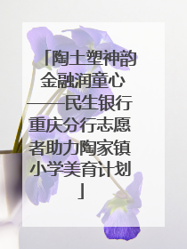 陶土塑神韵 金融润童心——民生银行重庆分行志愿者助力陶家镇小学美育计划