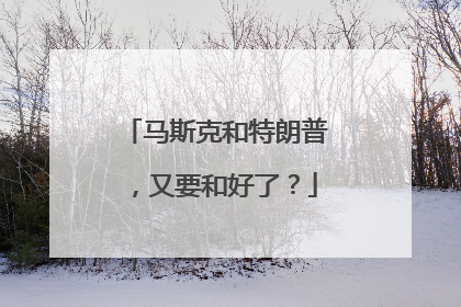 马斯克和特朗普，又要和好了？