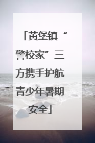 黄堡镇“警校家”三方携手护航青少年暑期安全