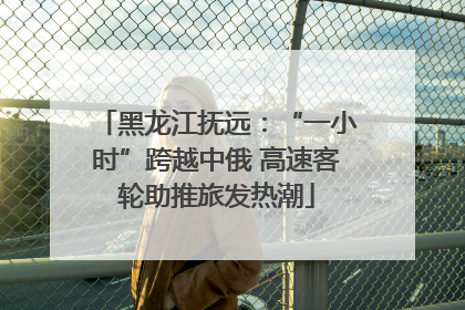 黑龙江抚远：“一小时”跨越中俄 高速客轮助推旅发热潮
