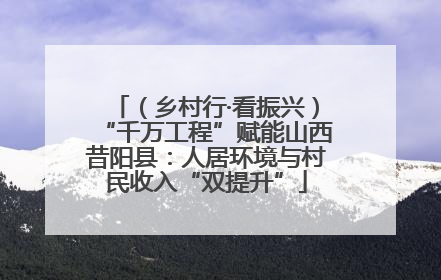 （乡村行·看振兴）“千万工程”赋能山西昔阳县：人居环境与村民收入“双提升”