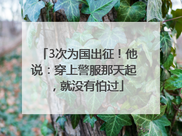 3次为国出征！他说：穿上警服那天起，就没有怕过