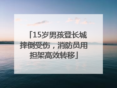 15岁男孩登长城摔倒受伤，消防员用担架高效转移