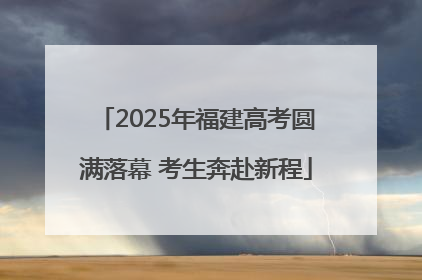 2025年福建高考圆满落幕 考生奔赴新程