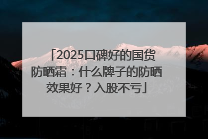 2025口碑好的国货防晒霜：什么牌子的防晒效果好？入股不亏