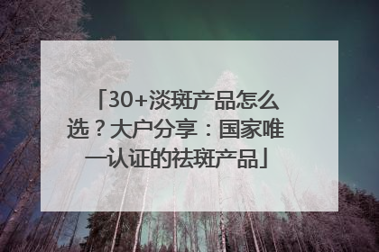 30+淡斑产品怎么选？大户分享：国家唯一认证的祛斑产品
